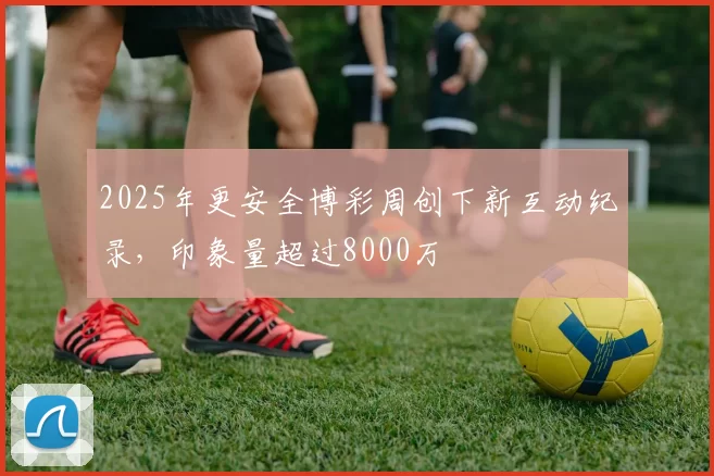 2025年更安全博彩周创下新互动纪录，印象量超过8000万