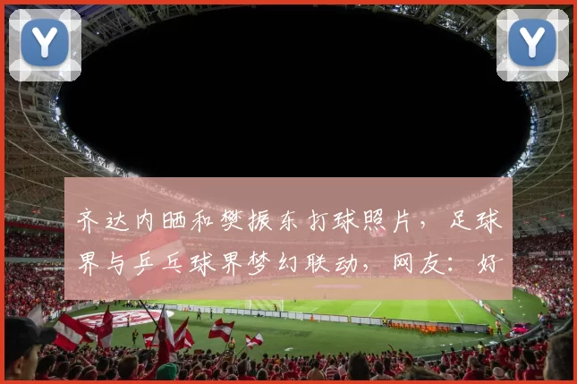 齐达内晒和樊振东打球照片，足球界与乒乓球界梦幻联动，网友：好帅！