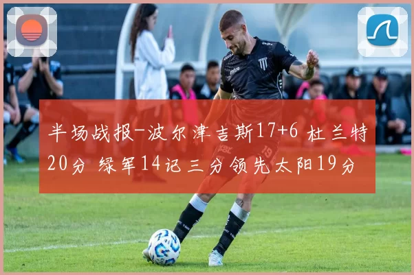 半场战报-波尔津吉斯17+6 杜兰特20分 绿军14记三分领先太阳19分