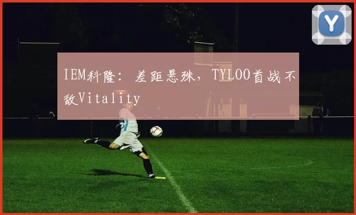 IEM科隆：差距悬殊，TYLOO首战不敌Vitality