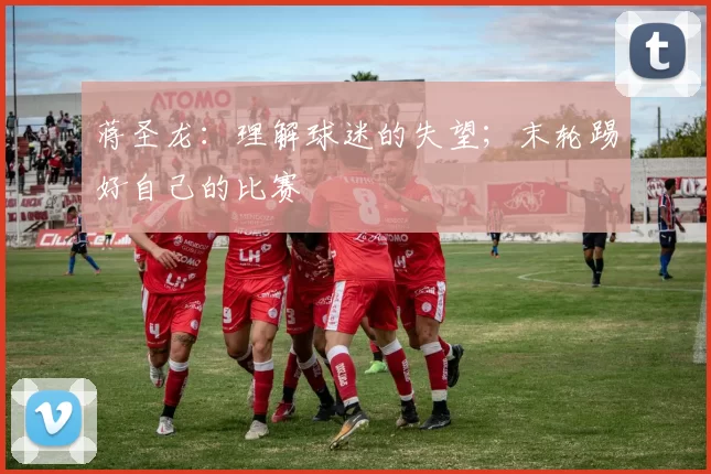 蒋圣龙：理解球迷的失望；末轮踢好自己的比赛
