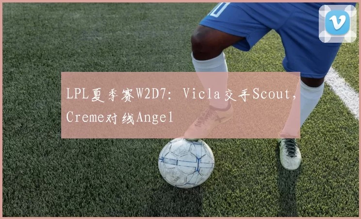 LPL夏季赛W2D7：Vicla交手Scout，Creme对线Angel