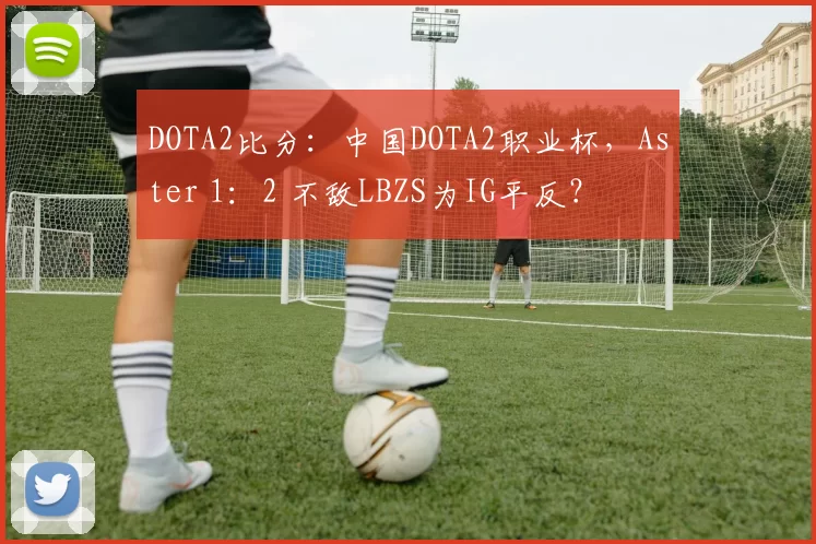 DOTA2比分：中国DOTA2职业杯，Aster 1：2 不敌LBZS为IG平反？