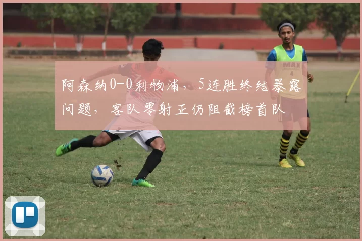 阿森纳0-0利物浦，5连胜终结暴露问题，客队零射正仍阻截榜首队