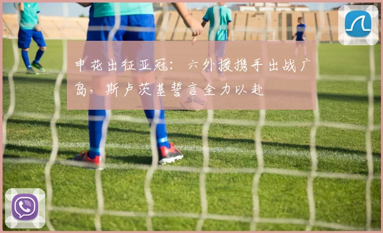 申花出征亚冠：六外援携手出战广岛，斯卢茨基誓言全力以赴