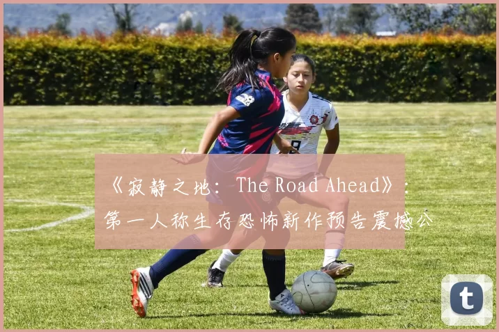 《寂静之地：The Road Ahead》：第一人称生存恐怖新作预告震撼公开