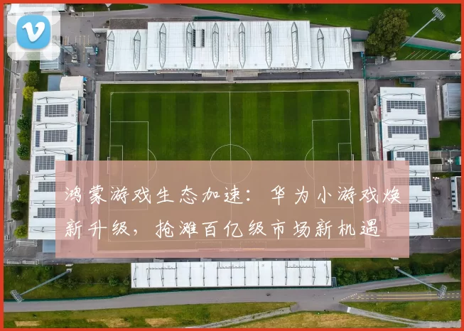 鸿蒙游戏生态加速：华为小游戏焕新升级，抢滩百亿级市场新机遇