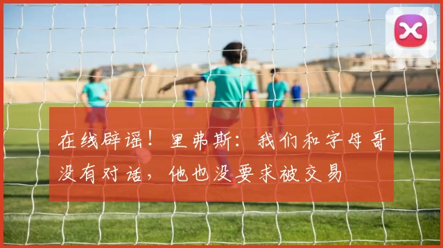 在线辟谣！里弗斯：我们和字母哥没有对话，他也没要求被交易