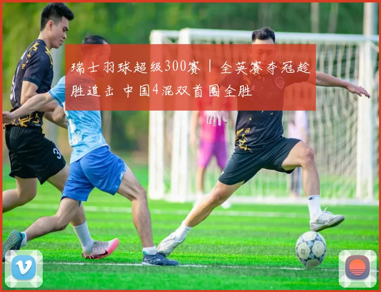 瑞士羽球超级300赛｜全英赛夺冠趁胜追击 中国4混双首圈全胜