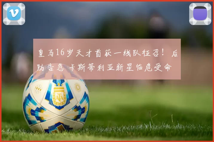 皇马16岁天才首获一线队征召！后防告急 卡斯蒂利亚新星临危受命