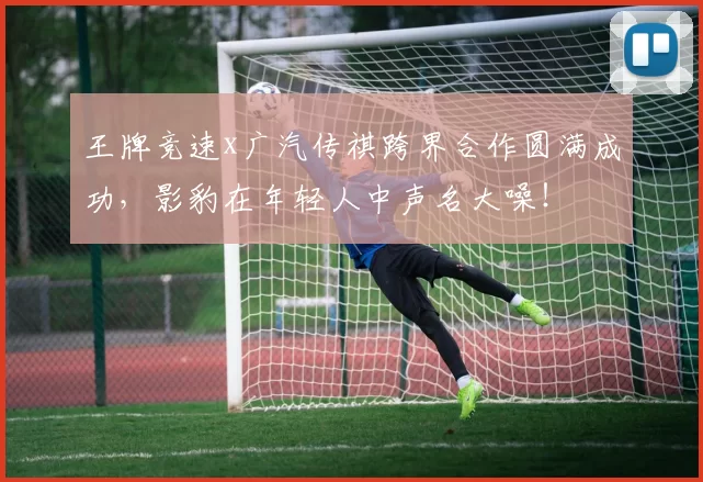 王牌竞速x广汽传祺跨界合作圆满成功，影豹在年轻人中声名大噪！