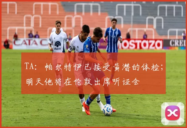 TA：帕尔特伊已接受黄潜的体检；明天他将在伦敦出席听证会