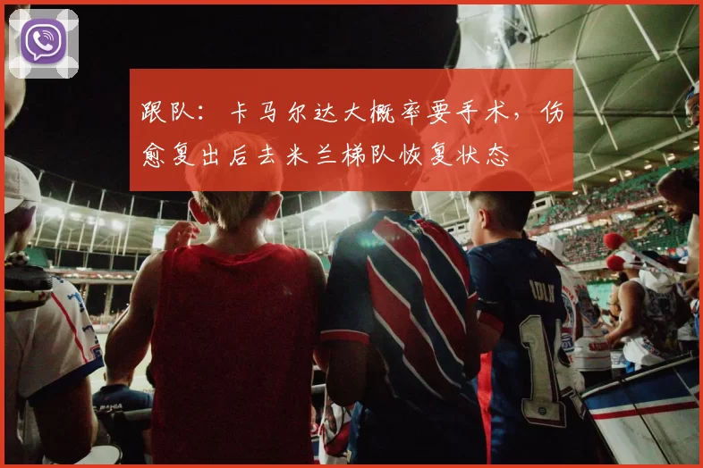 跟队：卡马尔达大概率要手术，伤愈复出后去米兰梯队恢复状态