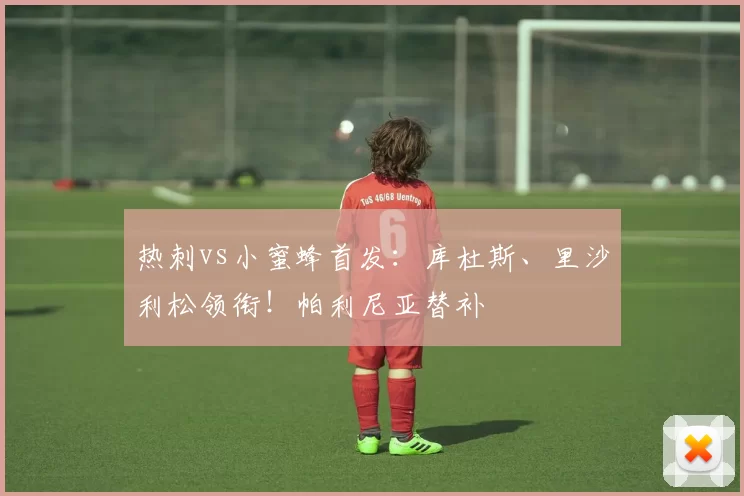 热刺vs小蜜蜂首发：库杜斯、里沙利松领衔！帕利尼亚替补