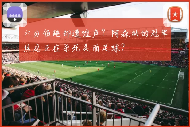 六分领跑却遭嘘声？阿森纳的冠军焦虑正在杀死美丽足球？