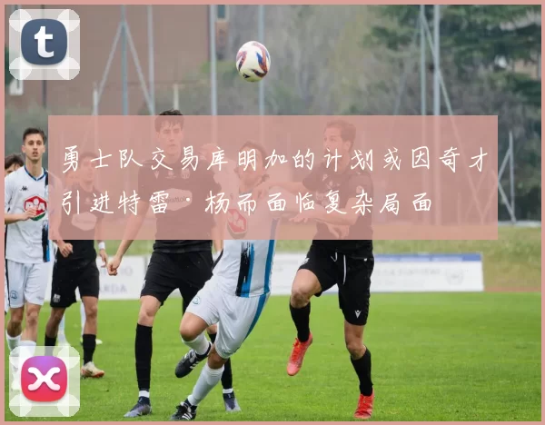 勇士队交易库明加的计划或因奇才引进特雷·杨而面临复杂局面