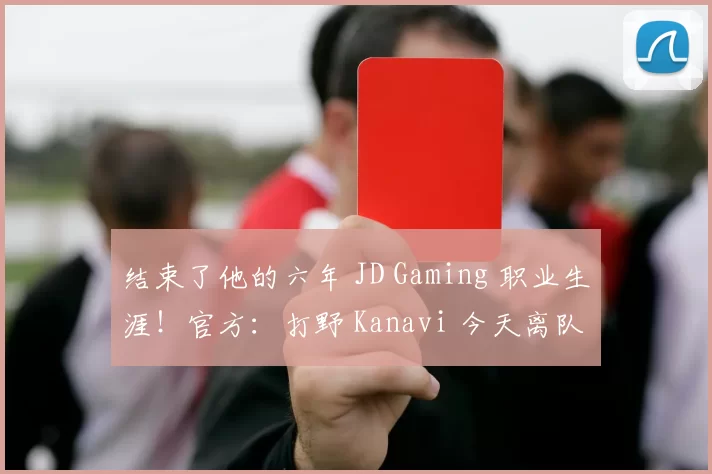 结束了他的六年 JD Gaming 职业生涯！官方：打野 Kanavi 今天离队！