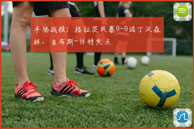 半场战报：格拉茨风暴0-0诺丁汉森林，吉布斯-怀特失点