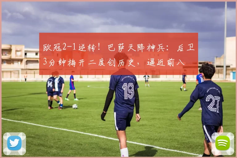 欧冠2-1逆转！巴萨天降神兵：后卫3分钟梅开二度创历史，逼近前八