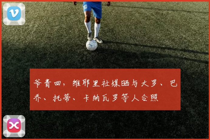 爷青回，维耶里社媒晒与大罗、巴乔、托蒂、卡纳瓦罗等人合照