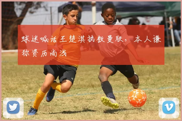 球迷喊话王楚淇执教曼联，本人谦称资历尚浅