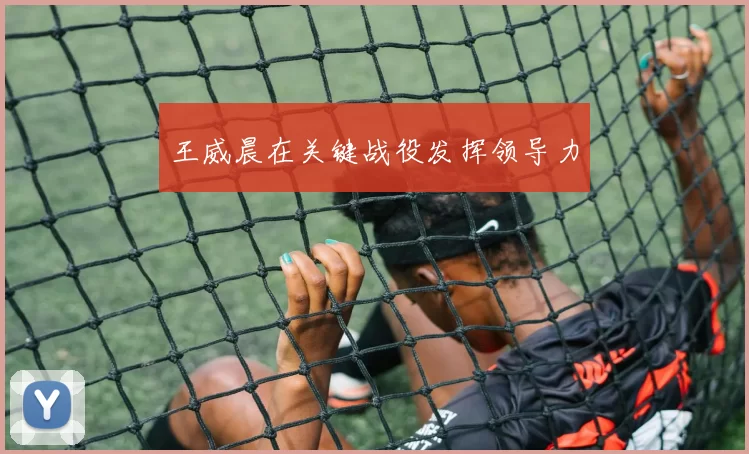 王威晨在关键战役发挥领导力