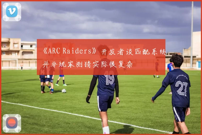 《ARC Raiders》开发者谈匹配系统 并非玩家测猜实际很复杂