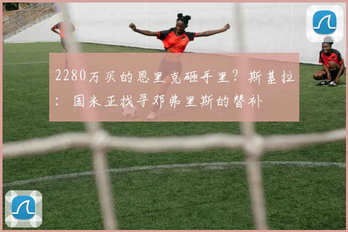 2280万买的恩里克砸手里？斯基拉：国米正找寻邓弗里斯的替补