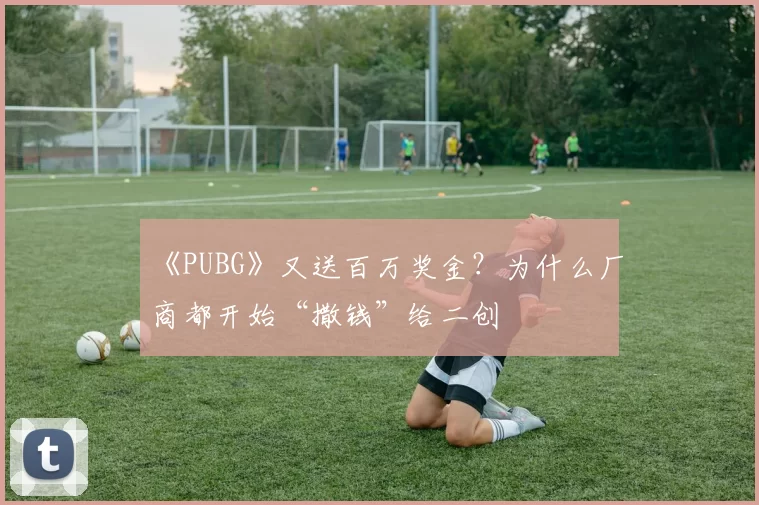 《PUBG》又送百万奖金？为什么厂商都开始“撒钱”给二创