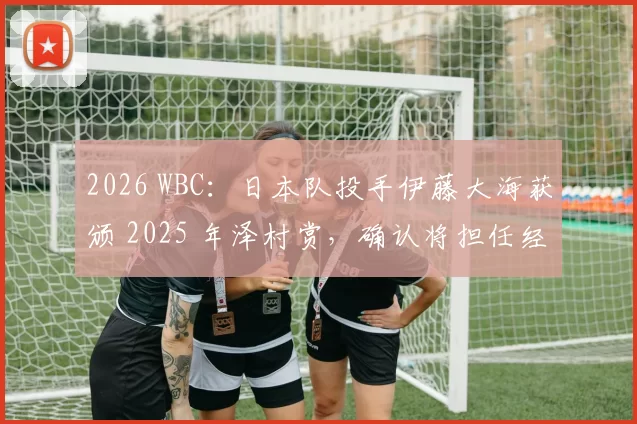 2026 WBC：日本队投手伊藤大海获颁 2025 年泽村赏，确认将担任经典赛小组赛一号先发