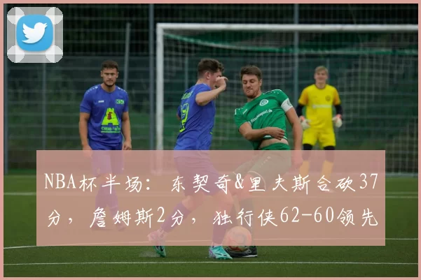 NBA杯半场：东契奇&里夫斯合砍37分，詹姆斯2分，独行侠62-60领先湖人
