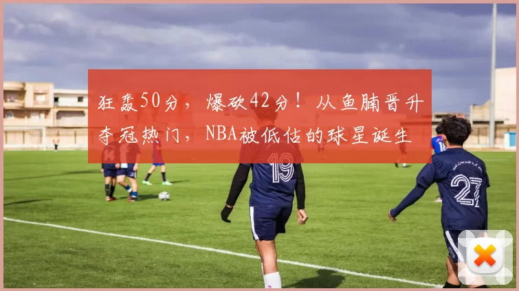 狂轰50分，爆砍42分！从鱼腩晋升夺冠热门，NBA被低估的球星诞生