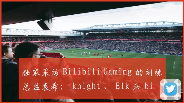 独家采访 Bilibili Gaming 的训练总监袁希： knight 、 Elk 和 bin 的合同续签进展非常顺利