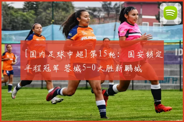 [国内足球中超]第15轮：国安锁定半程冠军 蓉城5-0大胜新鹏城
