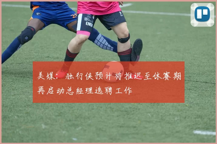 美媒：独行侠预计将推迟至休赛期再启动总经理选聘工作