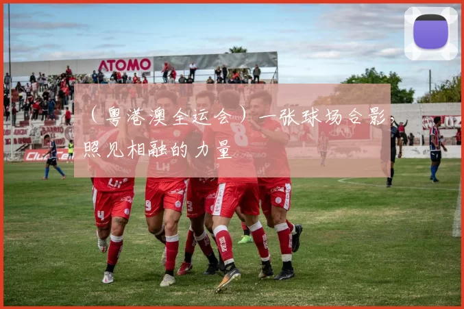 （粤港澳全运会）一张球场合影，照见相融的力量