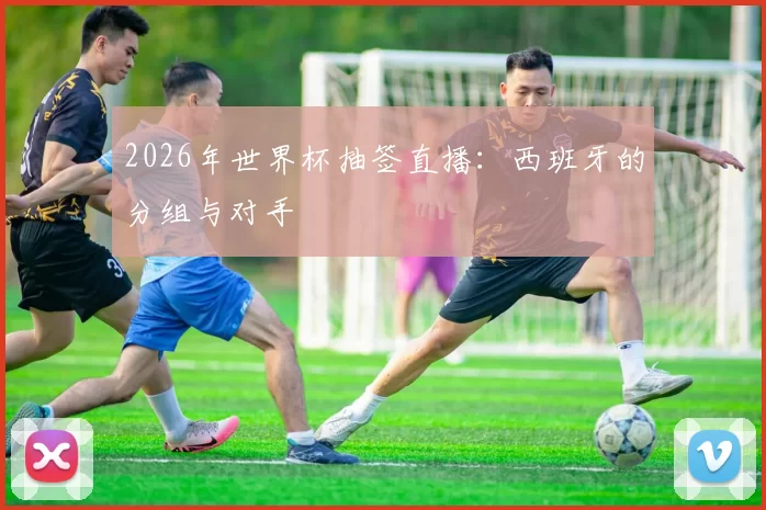 2026年世界杯抽签直播：西班牙的分组与对手