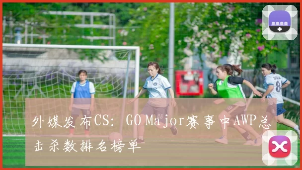 外媒发布CS：GO Major赛事中AWP总击杀数排名榜单