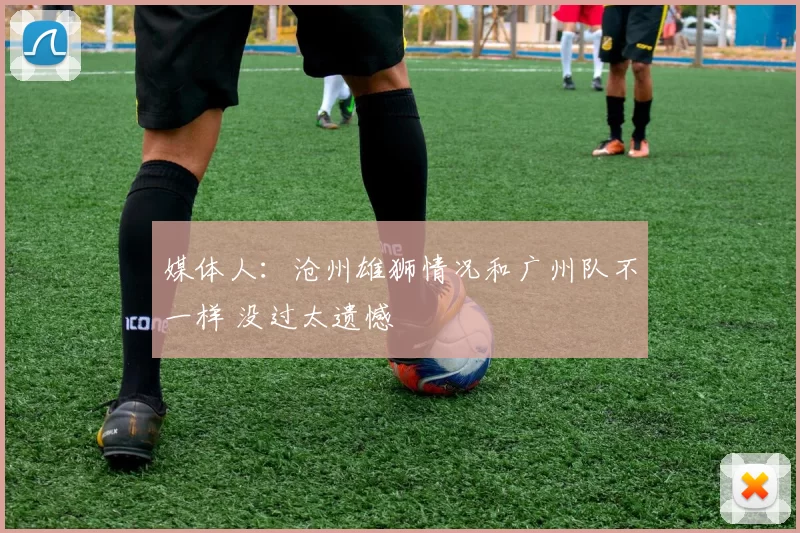 媒体人：沧州雄狮情况和广州队不一样 没过太遗憾