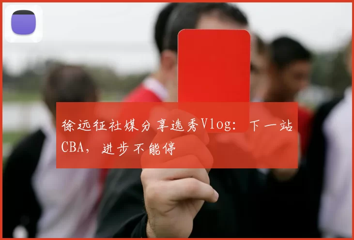 徐远征社媒分享选秀Vlog：下一站CBA，进步不能停