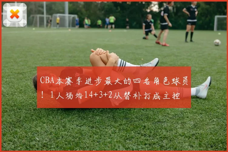 CBA本赛季进步最大的四名角色球员！1人场均14+3+2从替补打成主控