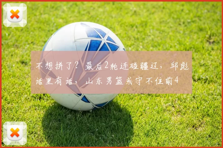 不想拼了？最后2轮连碰疆辽，邱彪话里有话，山东男篮或守不住前4