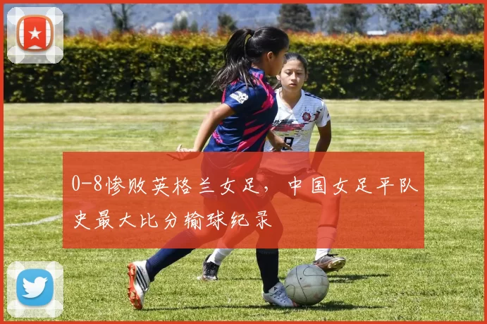 0-8惨败英格兰女足，中国女足平队史最大比分输球纪录