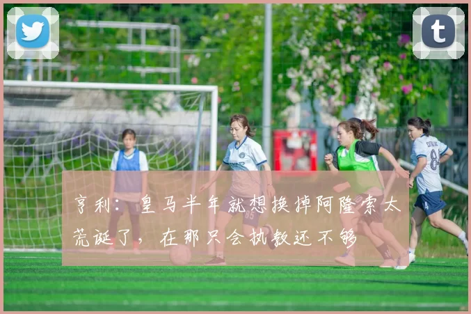 亨利：皇马半年就想换掉阿隆索太荒诞了，在那只会执教还不够