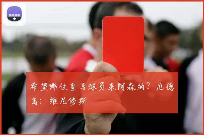 希望哪位皇马球员来阿森纳？厄德高：维尼修斯