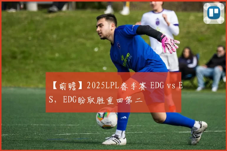 【前瞻】2025LPL春季赛 EDG vs ES，EDG盼取胜重回第二