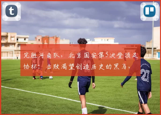 完胜河南队，北京国安第5次登顶足协杯：击败渴望创造历史的黑马，球队期望一扫阴霾
