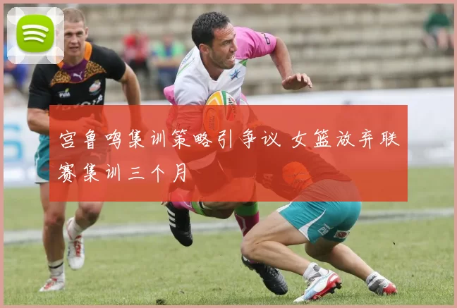 宫鲁鸣集训策略引争议 女篮放弃联赛集训三个月