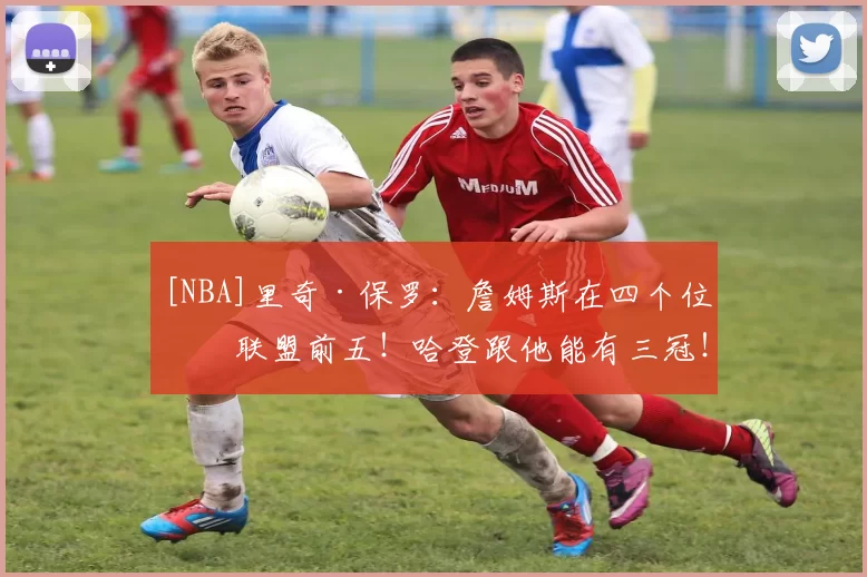 [NBA]里奇·保罗：詹姆斯在四个位置联盟前五！哈登跟他能有三冠！