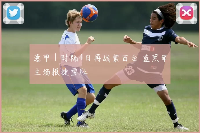 意甲｜时隔4日再战紫百合 蓝黑军主场报捷雪耻
